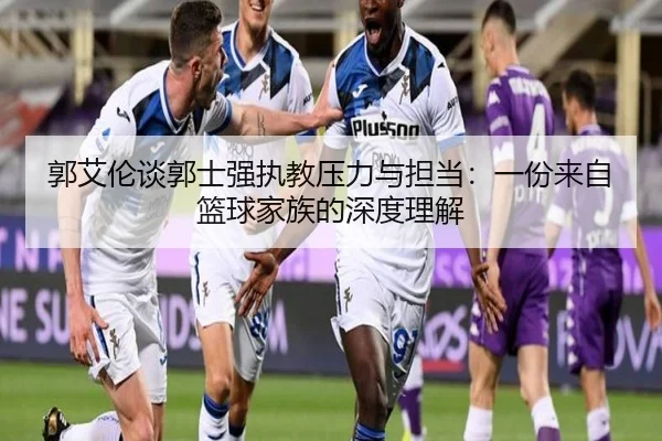 郭艾伦谈郭士强执教压力与担当:一份来自篮球家族的深度理解